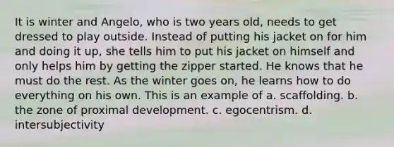 It is winter and Angelo, who is two years old, needs to get dressed to play outside. Instead of putting his jacket on for him and doing it up, she tells him to put his jacket on himself and only helps him by getting the zipper started. He knows that he must do the rest. As the winter goes on, he learns how to do everything on his own. This is an example of a. scaffolding. b. the zone of proximal development. c. egocentrism. d. intersubjectivity