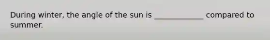 During winter, the angle of the sun is _____________ compared to summer.