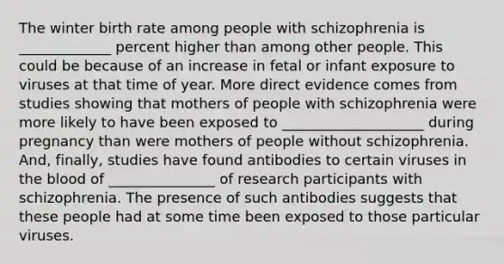 The winter birth rate among people with schizophrenia is _____________ percent higher than among other people. This could be because of an increase in fetal or infant exposure to viruses at that time of year. More direct evidence comes from studies showing that mothers of people with schizophrenia were more likely to have been exposed to ____________________ during pregnancy than were mothers of people without schizophrenia. And, finally, studies have found antibodies to certain viruses in the blood of _______________ of research participants with schizophrenia. The presence of such antibodies suggests that these people had at some time been exposed to those particular viruses.