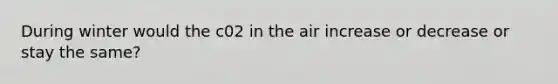 During winter would the c02 in the air increase or decrease or stay the same?