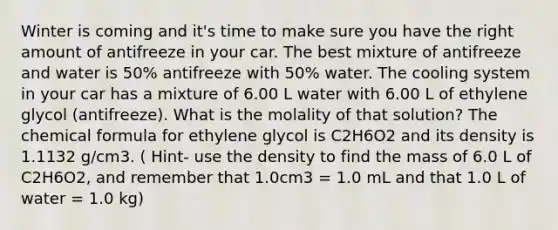 Winter is coming and it's time to make sure you have the right amount of antifreeze in your car. The best mixture of antifreeze and water is 50% antifreeze with 50% water. The cooling system in your car has a mixture of 6.00 L water with 6.00 L of ethylene glycol (antifreeze). What is the molality of that solution? The chemical formula for ethylene glycol is C2H6O2 and its density is 1.1132 g/cm3. ( Hint- use the density to find the mass of 6.0 L of C2H6O2, and remember that 1.0cm3 = 1.0 mL and that 1.0 L of water = 1.0 kg)