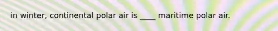 in winter, continental polar air is ____ maritime polar air.