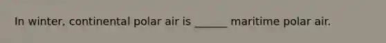 In winter, continental polar air is ______ maritime polar air.