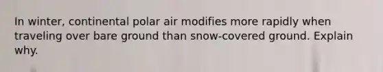 In winter, continental polar air modifies more rapidly when traveling over bare ground than snow-covered ground. Explain why.