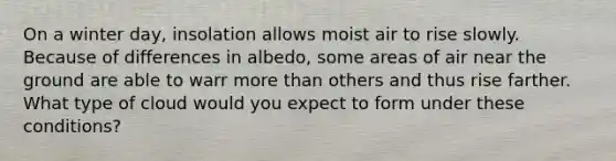 On a winter day, insolation allows moist air to rise slowly. Because of differences in albedo, some areas of air near the ground are able to warr more than others and thus rise farther. What type of cloud would you expect to form under these conditions?