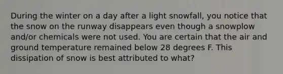 During the winter on a day after a light snowfall, you notice that the snow on the runway disappears even though a snowplow and/or chemicals were not used. You are certain that the air and ground temperature remained below 28 degrees F. This dissipation of snow is best attributed to what?