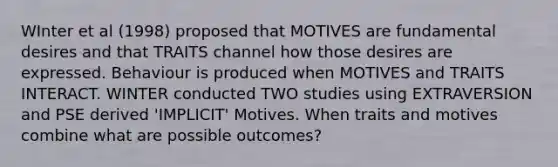 WInter et al (1998) proposed that MOTIVES are fundamental desires and that TRAITS channel how those desires are expressed. Behaviour is produced when MOTIVES and TRAITS INTERACT. WINTER conducted TWO studies using EXTRAVERSION and PSE derived 'IMPLICIT' Motives. When traits and motives combine what are possible outcomes?