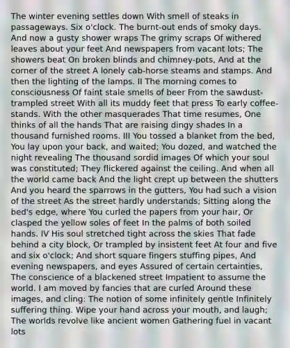 The winter evening settles down With smell of steaks in passageways. Six o'clock. The burnt-out ends of smoky days. And now a gusty shower wraps The grimy scraps Of withered leaves about your feet And newspapers from vacant lots; The showers beat On broken blinds and chimney-pots, And at the corner of the street A lonely cab-horse steams and stamps. And then the lighting of the lamps. II The morning comes to consciousness Of faint stale smells of beer From the sawdust-trampled street With all its muddy feet that press To early coffee-stands. With the other masquerades That time resumes, One thinks of all the hands That are raising dingy shades In a thousand furnished rooms. III You tossed a blanket from the bed, You lay upon your back, and waited; You dozed, and watched the night revealing The thousand sordid images Of which your soul was constituted; They flickered against the ceiling. And when all the world came back And the light crept up between the shutters And you heard the sparrows in the gutters, You had such a vision of the street As the street hardly understands; Sitting along the bed's edge, where You curled the papers from your hair, Or clasped the yellow soles of feet In the palms of both soiled hands. IV His soul stretched tight across the skies That fade behind a city block, Or trampled by insistent feet At four and five and six o'clock; And short square fingers stuffing pipes, And evening newspapers, and eyes Assured of certain certainties, The conscience of a blackened street Impatient to assume the world. I am moved by fancies that are curled Around these images, and cling: The notion of some infinitely gentle Infinitely suffering thing. Wipe your hand across your mouth, and laugh; The worlds revolve like ancient women Gathering fuel in vacant lots