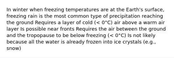 In winter when freezing temperatures are at the Earth's surface, freezing rain is the most common type of precipitation reaching the ground Requires a layer of cold (< 0°C) air above a warm air layer Is possible near fronts Requires the air between the ground and the tropopause to be below freezing (< 0°C) Is not likely because all the water is already frozen into ice crystals (e.g., snow)