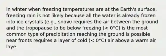 In winter when freezing temperatures are at the Earth's surface, freezing rain is not likely because all the water is already frozen into ice crystals (e.g., snow) requires the air between the ground and the tropopause to be below freezing (< 0°C) is the most common type of precipitation reaching the ground is possible near fronts requires a layer of cold (< 0°C) air above a warm air laye