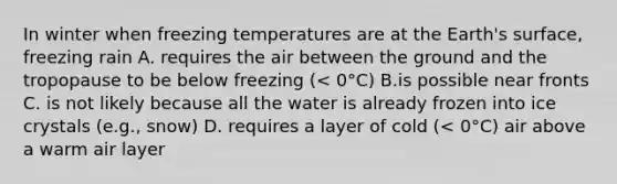 In winter when freezing temperatures are at the Earth's surface, freezing rain A. requires the air between the ground and the tropopause to be below freezing (< 0°C) B.is possible near fronts C. is not likely because all the water is already frozen into ice crystals (e.g., snow) D. requires a layer of cold (< 0°C) air above a warm air layer