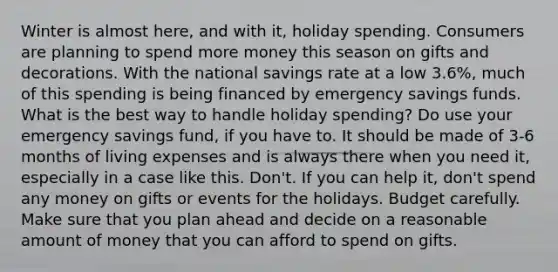 Winter is almost here, and with it, holiday spending. Consumers are planning to spend more money this season on gifts and decorations. With the national savings rate at a low 3.6%, much of this spending is being financed by emergency savings funds. What is the best way to handle holiday spending? Do use your emergency savings fund, if you have to. It should be made of 3-6 months of living expenses and is always there when you need it, especially in a case like this. Don't. If you can help it, don't spend any money on gifts or events for the holidays. Budget carefully. Make sure that you plan ahead and decide on a reasonable amount of money that you can afford to spend on gifts.