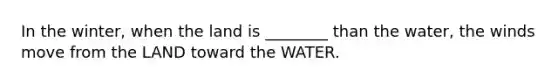 In the winter, when the land is ________ than the water, the winds move from the LAND toward the WATER.