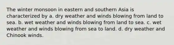 The winter monsoon in eastern and southern Asia is characterized by a. dry weather and winds blowing from land to sea. ​b. wet weather and winds blowing from land to sea. c. ​wet weather and winds blowing from sea to land. ​d. dry weather and Chinook winds.