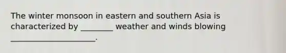 The winter monsoon in eastern and southern Asia is characterized by ________ weather and winds blowing _____________________.