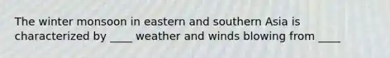 The winter monsoon in eastern and southern Asia is characterized by ____ weather and winds blowing from ____