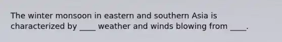 The winter monsoon in eastern and southern Asia is characterized by ____ weather and winds blowing from ____.