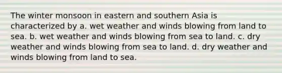 The winter monsoon in eastern and southern Asia is characterized by a. wet weather and winds blowing from land to sea. b. wet weather and winds blowing from sea to land. c. dry weather and winds blowing from sea to land. d. dry weather and winds blowing from land to sea.