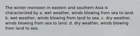 The winter monsoon in eastern and southern Asia is characterized by a. wet weather, winds blowing from sea to land. b. wet weather, winds blowing from land to sea. c. dry weather, winds blowing from sea to land. d. dry weather, winds blowing from land to sea.