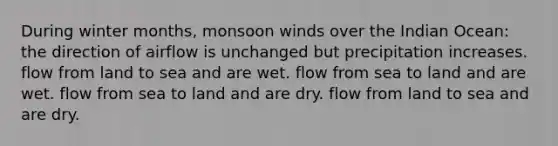 During winter months, monsoon winds over the Indian Ocean: the direction of airflow is unchanged but precipitation increases. flow from land to sea and are wet. flow from sea to land and are wet. flow from sea to land and are dry. flow from land to sea and are dry.