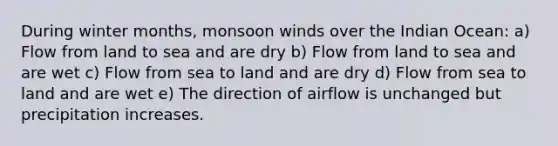 During winter months, monsoon winds over the Indian Ocean: a) Flow from land to sea and are dry b) Flow from land to sea and are wet c) Flow from sea to land and are dry d) Flow from sea to land and are wet e) The direction of airflow is unchanged but precipitation increases.