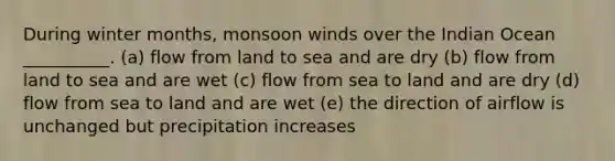 During winter months, monsoon winds over the Indian Ocean __________. (a) flow from land to sea and are dry (b) flow from land to sea and are wet (c) flow from sea to land and are dry (d) flow from sea to land and are wet (e) the direction of airflow is unchanged but precipitation increases