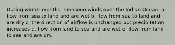 During winter months, monsoon winds over the Indian Ocean: a. flow from sea to land and are wet b. flow from sea to land and are dry c. the direction of airflow is unchanged but precipitation increases d. flow from land to sea and are wet e. flow from land to sea and are dry.