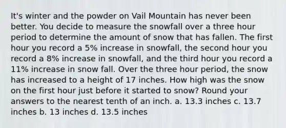 It's winter and the powder on Vail Mountain has never been better. You decide to measure the snowfall over a three hour period to determine the amount of snow that has fallen. The first hour you record a 5% increase in snowfall, the second hour you record a 8% increase in snowfall, and the third hour you record a 11% increase in snow fall. Over the three hour period, the snow has increased to a height of 17 inches. How high was the snow on the first hour just before it started to snow? Round your answers to the nearest tenth of an inch. a. 13.3 inches c. 13.7 inches b. 13 inches d. 13.5 inches