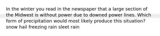 In the winter you read in the newspaper that a large section of the Midwest is without power due to downed power lines. Which form of precipitation would most likely produce this situation? snow hail freezing rain sleet rain