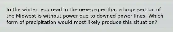 In the winter, you read in the newspaper that a large section of the Midwest is without power due to downed power lines. Which form of precipitation would most likely produce this situation?