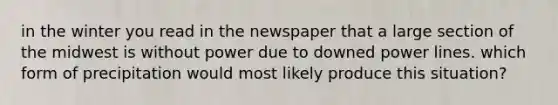 in the winter you read in the newspaper that a large section of the midwest is without power due to downed power lines. which form of precipitation would most likely produce this situation?