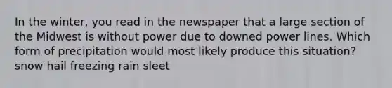 In the winter, you read in the newspaper that a large section of the Midwest is without power due to downed power lines. Which form of precipitation would most likely produce this situation? snow hail freezing rain sleet