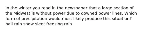 In the winter you read in the newspaper that a large section of the Midwest is without power due to downed power lines. Which form of precipitation would most likely produce this situation?​ ​hail ​rain ​snow ​sleet ​freezing rain