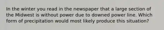 In the winter you read in the newspaper that a large section of the Midwest is without power due to downed power line. Which form of precipitation would most likely produce this situation?