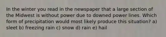 In the winter you read in the newspaper that a large section of the Midwest is without power due to downed power lines. Which form of precipitation would most likely produce this situation? a) sleet b) freezing rain c) snow d) rain e) hail