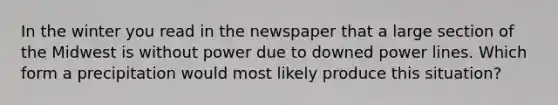 In the winter you read in the newspaper that a large section of the Midwest is without power due to downed power lines. Which form a precipitation would most likely produce this situation?