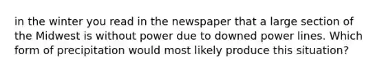 in the winter you read in the newspaper that a large section of the Midwest is without power due to downed power lines. Which form of precipitation would most likely produce this situation?