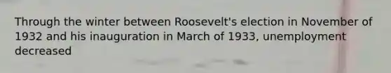 Through the winter between Roosevelt's election in November of 1932 and his inauguration in March of 1933, unemployment decreased