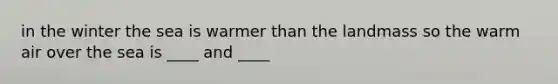 in the winter the sea is warmer than the landmass so the warm air over the sea is ____ and ____