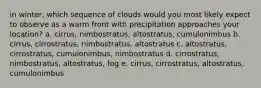 in winter, which sequence of clouds would you most likely expect to observe as a warm front with precipitation approaches your location? a. cirrus, nimbostratus, altostratus, cumulonimbus b. cirrus, cirrostratus, nimbostratus, altostratus c. altostratus, cirrostratus, cumulonimbus, nimbostratus d. cirrostratus, nimbostratus, altostratus, fog e. cirrus, cirrostratus, altostratus, cumulonimbus