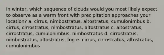 in winter, which sequence of clouds would you most likely expect to observe as a warm front with precipitation approaches your location? a. cirrus, nimbostratus, altostratus, cumulonimbus b. cirrus, cirrostratus, nimbostratus, altostratus c. altostratus, cirrostratus, cumulonimbus, nimbostratus d. cirrostratus, nimbostratus, altostratus, fog e. cirrus, cirrostratus, altostratus, cumulonimbus