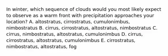 In winter, which sequence of clouds would you most likely expect to observe as a warm front with precipitation approaches your location? A. altostratus, cirrostratus, cumulonimbus, nimbostratus B. cirrus, cirrostratus, altostratus, nimbostratus C. cirrus, nimbostratus, altostratus, cumulonimbus D. cirrus, cirrostratus, altostratus, cumulonimbus E. cirrostratus, nimbostratus, altostratus, fog