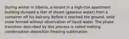 During winter in Siberia, a tenant in a high-rise apartment building dumped a liter of steam (gaseous water) from a container off his balcony. Before it reached the ground, solid snow formed without observation of liquid water. The phase transition described by this process is called melting condensation deposition freezing sublimation