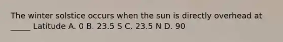 The winter solstice occurs when the sun is directly overhead at _____ Latitude A. 0 B. 23.5 S C. 23.5 N D. 90