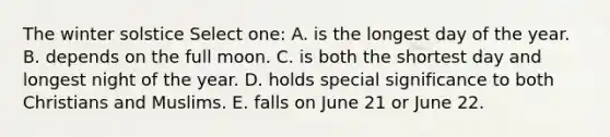 The winter solstice Select one: A. is the longest day of the year. B. depends on the full moon. C. is both the shortest day and longest night of the year. D. holds special significance to both Christians and Muslims. E. falls on June 21 or June 22.