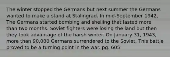 The winter stopped the Germans but next summer the Germans wanted to make a stand at Stalingrad. In mid-September 1942, The Germans started bombing and shelling that lasted more than two months. Soviet fighters were losing the land but then they took advantage of the harsh winter. On January 31, 1943, more than 90,000 Germans surrendered to the Soviet. This battle proved to be a turning point in the war. pg. 605