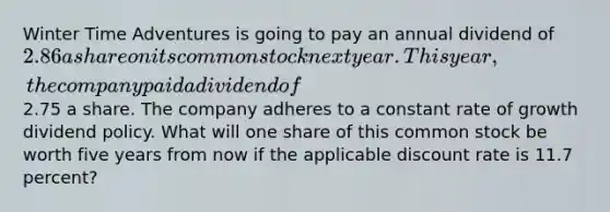 Winter Time Adventures is going to pay an annual dividend of 2.86 a share on its common stock next year. This year, the company paid a dividend of2.75 a share. The company adheres to a constant rate of growth dividend policy. What will one share of this common stock be worth five years from now if the applicable discount rate is 11.7 percent?
