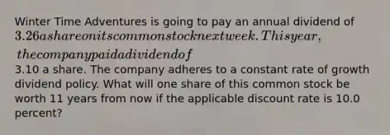 Winter Time Adventures is going to pay an annual dividend of 3.26 a share on its common stock next week. This year, the company paid a dividend of3.10 a share. The company adheres to a constant rate of growth dividend policy. What will one share of this common stock be worth 11 years from now if the applicable discount rate is 10.0 percent?