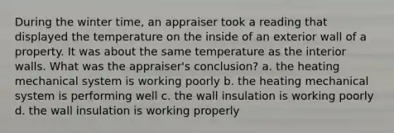 During the winter time, an appraiser took a reading that displayed the temperature on the inside of an exterior wall of a property. It was about the same temperature as the interior walls. What was the appraiser's conclusion? a. the heating mechanical system is working poorly b. the heating mechanical system is performing well c. the wall insulation is working poorly d. the wall insulation is working properly