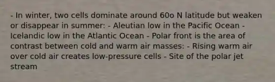 - In winter, two cells dominate around 60o N latitude but weaken or disappear in summer: - Aleutian low in the Pacific Ocean - Icelandic low in the Atlantic Ocean - Polar front is the area of contrast between cold and warm air masses: - Rising warm air over cold air creates low-pressure cells - Site of the polar jet stream